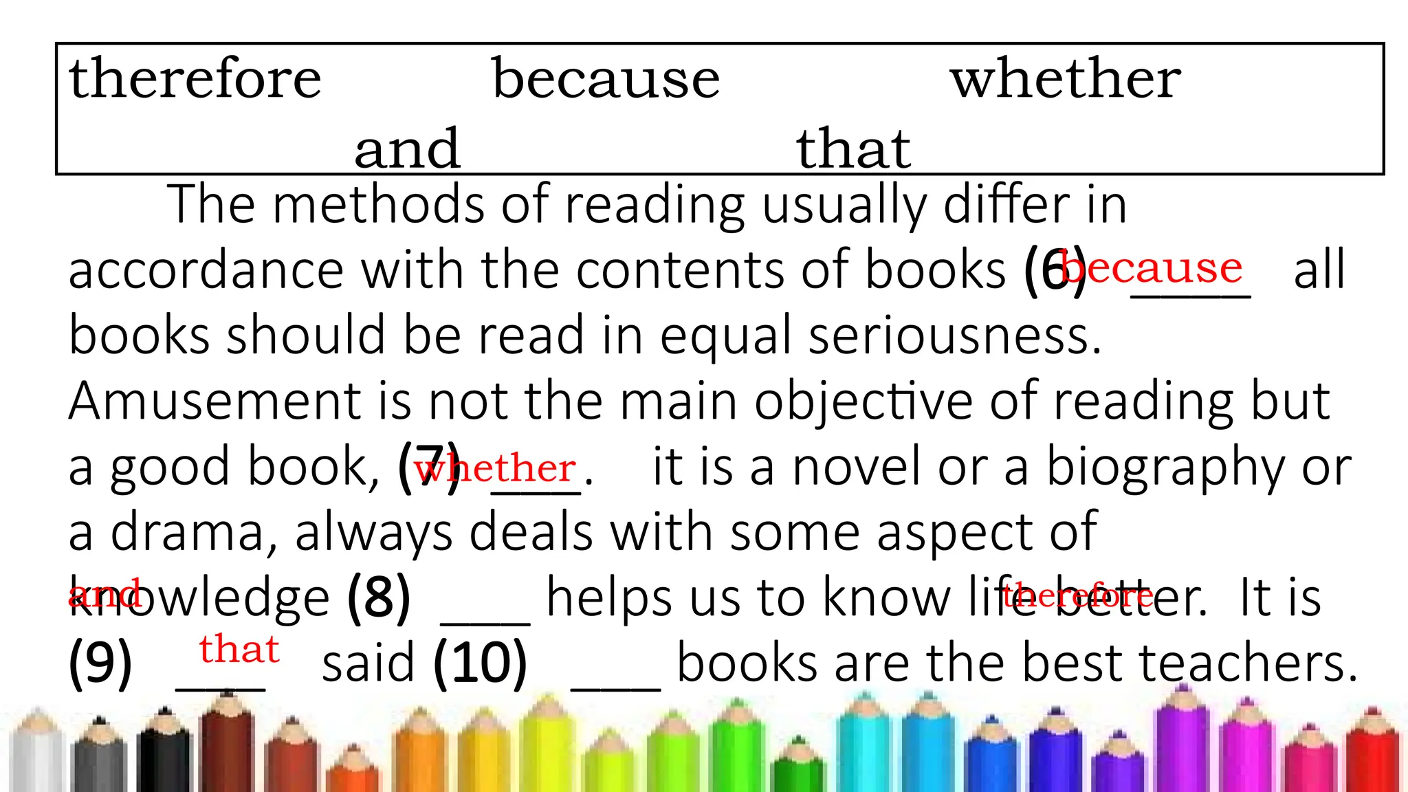 The methods of reading usually differ in
accordance with the contents of books (6) ____ all
books should be read in equal seriousness.
Amusement is not the main objective of reading but
a good book, (7) ___. it is a novel or a biography or
a drama, always deals with some aspect of
knowledge (8) ___ helps us to know life better. It is
(9) ___ said (10) ___ books are the best teachers.
therefore because whether
and that
because
whether
and therefore
that
 
