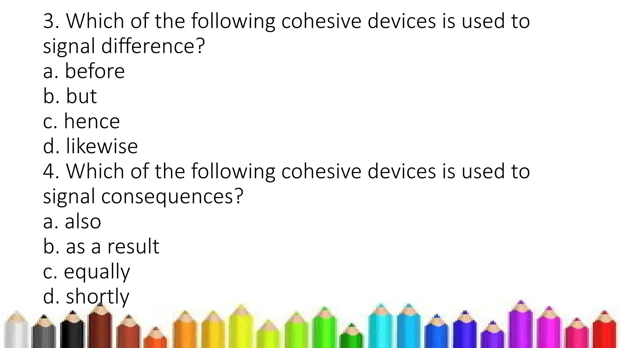 3. Which of the following cohesive devices is used to
signal difference?
a. before
b. but
c. hence
d. likewise
4. Which of the following cohesive devices is used to
signal consequences?
a. also
b. as a result
c. equally
d. shortly
 