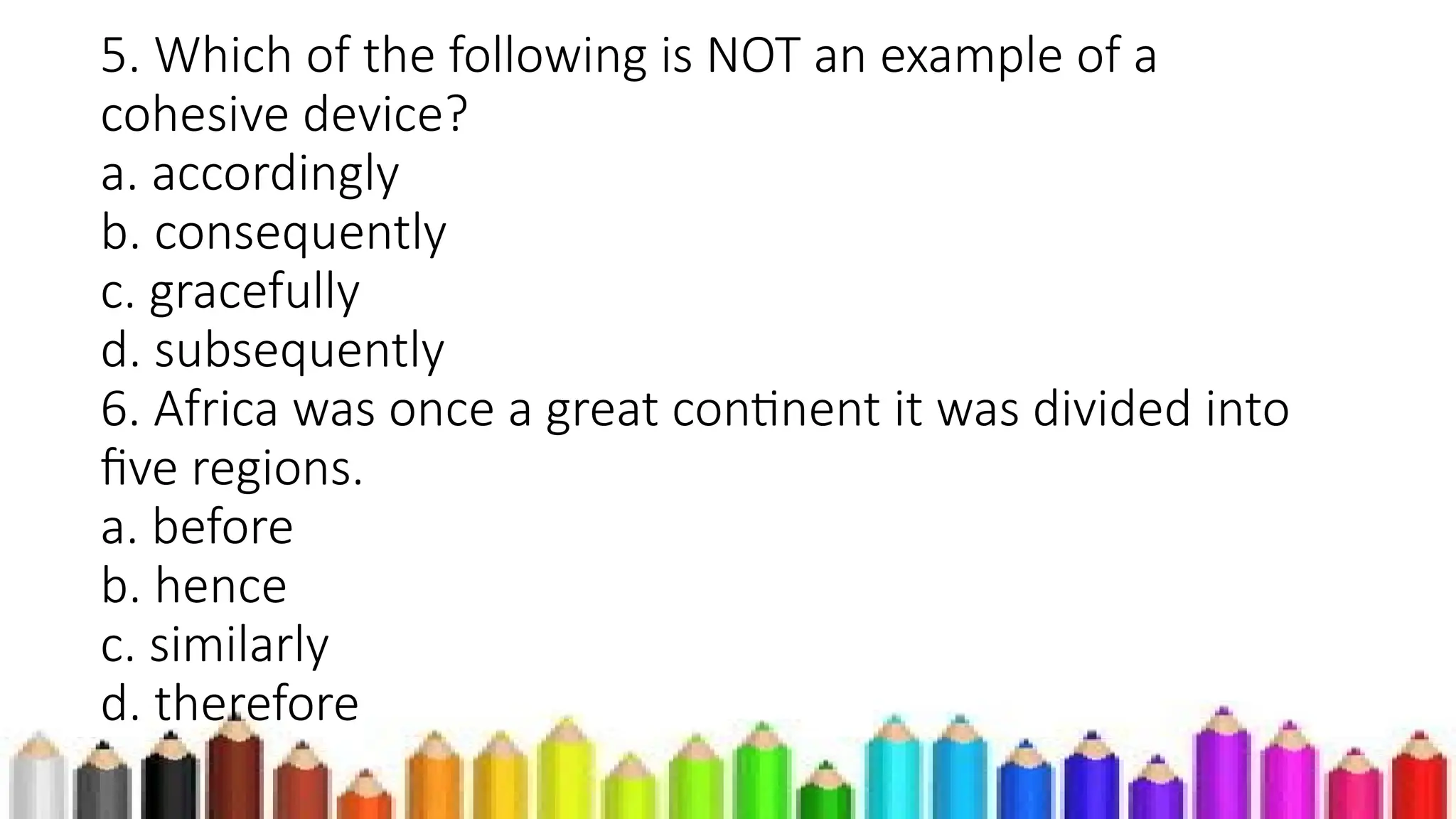 5. Which of the following is NOT an example of a
cohesive device?
a. accordingly
b. consequently
c. gracefully
d. subsequently
6. Africa was once a great continent it was divided into
five regions.
a. before
b. hence
c. similarly
d. therefore
 