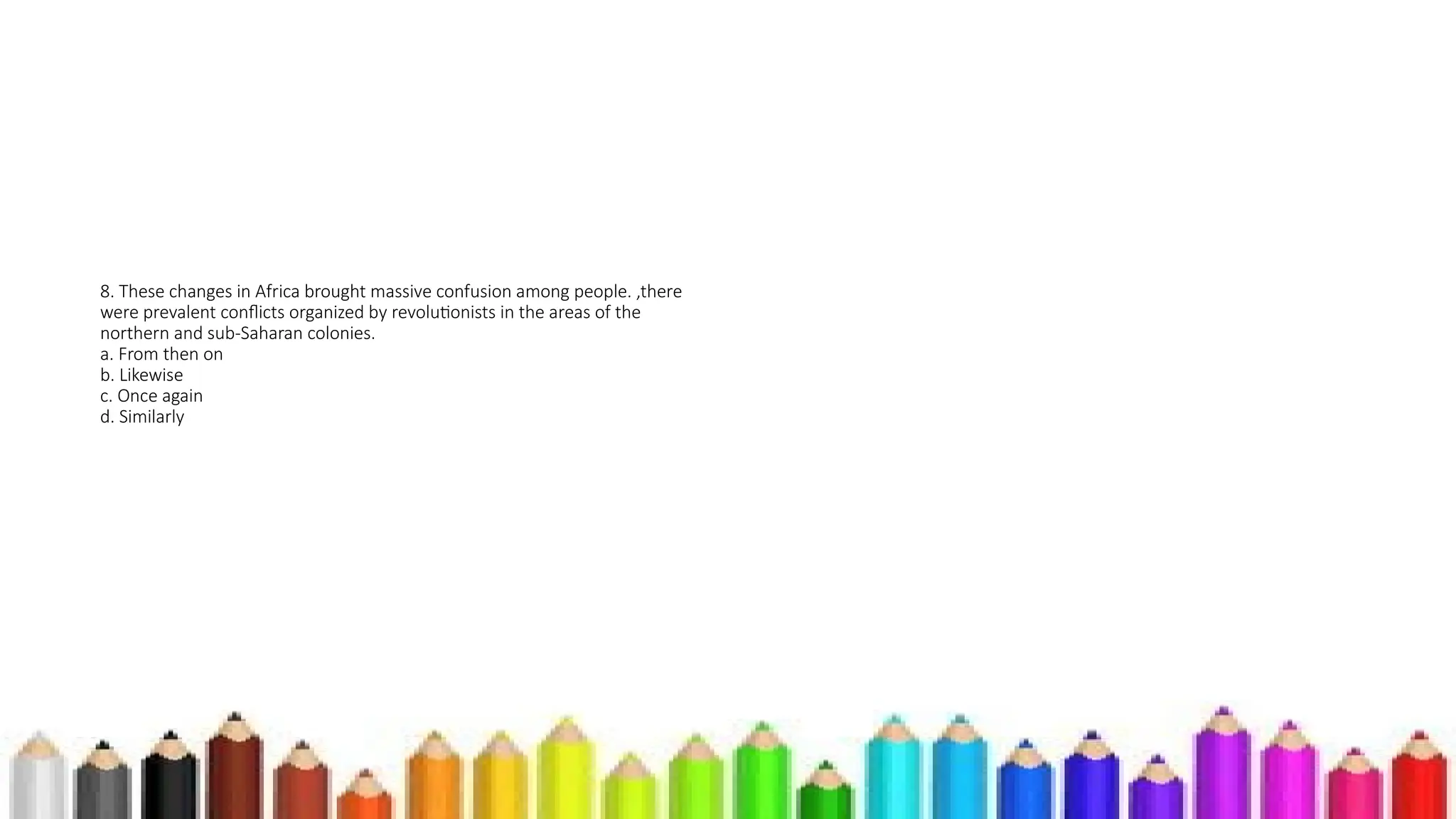 8. These changes in Africa brought massive confusion among people. ,there
were prevalent conflicts organized by revolutionists in the areas of the
northern and sub-Saharan colonies.
a. From then on
b. Likewise
c. Once again
d. Similarly
 