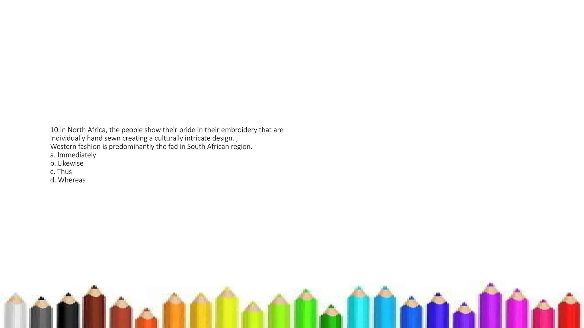 10.In North Africa, the people show their pride in their embroidery that are
individually hand sewn creating a culturally intricate design. ,
Western fashion is predominantly the fad in South African region.
a. Immediately
b. Likewise
c. Thus
d. Whereas
 