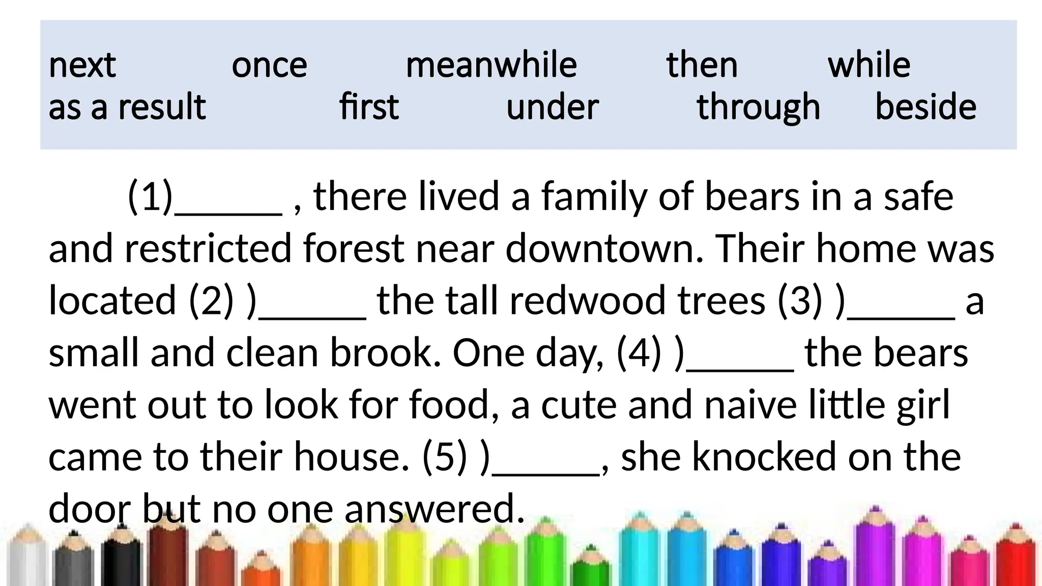 next once meanwhile then while
as a result first under through beside
(1)_____ , there lived a family of bears in a safe
and restricted forest near downtown. Their home was
located (2) )_____ the tall redwood trees (3) )_____ a
small and clean brook. One day, (4) )_____ the bears
went out to look for food, a cute and naive little girl
came to their house. (5) )_____, she knocked on the
door but no one answered.
 