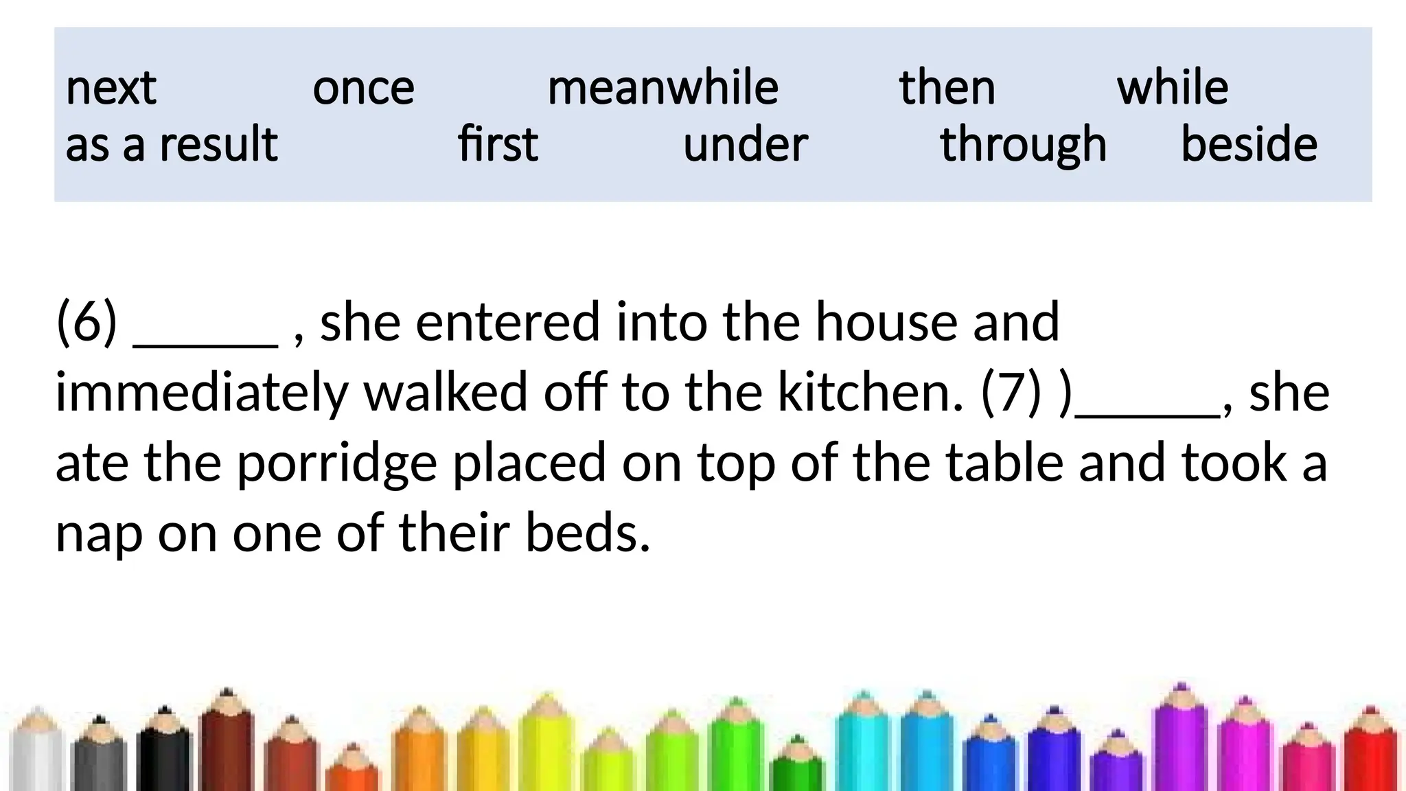 next once meanwhile then while
as a result first under through beside
(6) _____ , she entered into the house and
immediately walked off to the kitchen. (7) )_____, she
ate the porridge placed on top of the table and took a
nap on one of their beds.
 