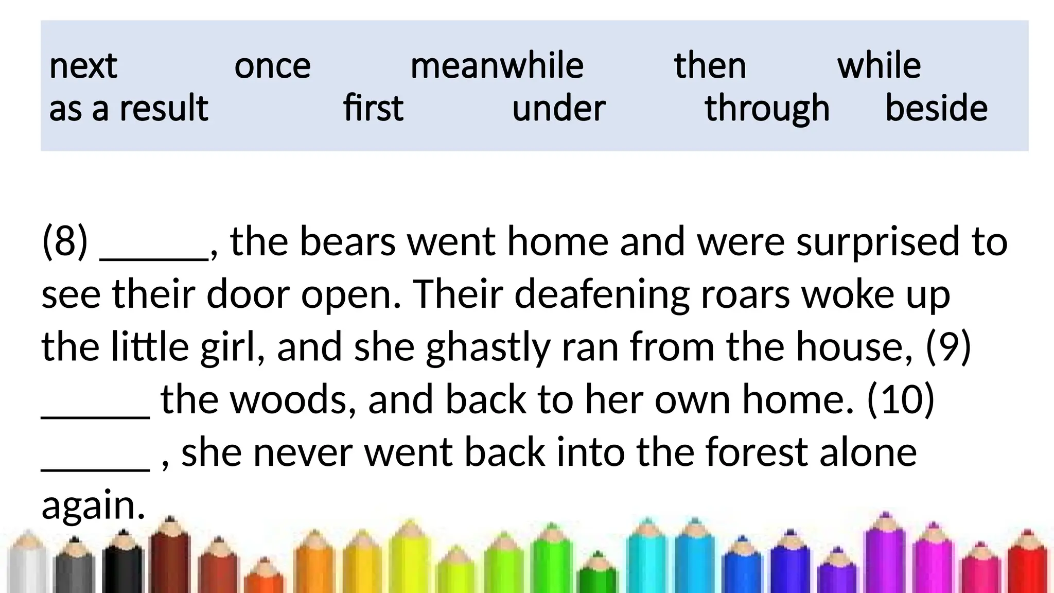 next once meanwhile then while
as a result first under through beside
(8) _____, the bears went home and were surprised to
see their door open. Their deafening roars woke up
the little girl, and she ghastly ran from the house, (9)
_____ the woods, and back to her own home. (10)
_____ , she never went back into the forest alone
again.
 
