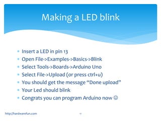 Making a LED blink 
 Insert a LED in pin 13 
 Open File->Examples->Basics->Blink 
 Select Tools->Boards->Arduino Uno 
...