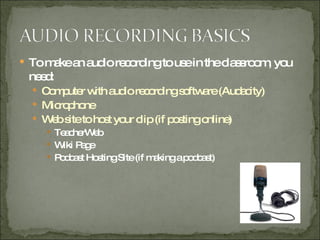 To make an audio recording to use in the classroom, you need: Computer with audio recording software (Audacity) Microphone Web site to host your clip (if posting online) TeacherWeb Wiki Page Podcast Hosting Site (if making a podcast) 