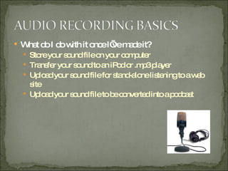 What do I do with it once I’ve made it? Store your sound file on your computer Transfer your sound to an iPod or .mp3 player Upload your sound file for stand-alone listening to a web site Upload your sound file to be converted into a podcast 