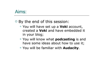 Aims: By the end of this session: You will have set up a  Voki  account, created a  Voki  and have embedded it in your blog; You will know what  podcasting  is and have some ideas about how to use it; You will be familiar with  Audacity . 