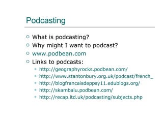 Podcasting What is podcasting? Why might I want to podcast? www.podbean.com Links to podcasts: http://geographyrocks.podbean.com/ http://www.stantonbury.org.uk/podcast/french_nonrss.htm http://blogfrancaisdeppsy11.edublogs.org/   http://skambalu.podbean.com/ http:// recap.ltd.uk/podcasting/subjects.php 