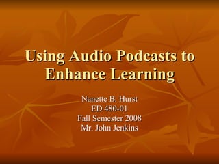 Using Audio Podcasts to Enhance Learning Nanette B. Hurst ED 480-01 Fall Semester 2008 Mr. John Jenkins 