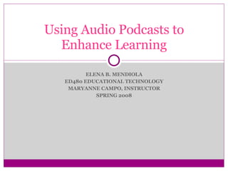 ELENA B. MENDIOLA ED480 EDUCATIONAL TECHNOLOGY MARYANNE CAMPO, INSTRUCTOR SPRING 2008 Using Audio Podcasts to Enhance Learning 