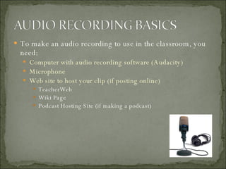 To make an audio recording to use in the classroom, you need: Computer with audio recording software (Audacity) Microphone Web site to host your clip (if posting online) TeacherWeb Wiki Page Podcast Hosting Site (if making a podcast) 