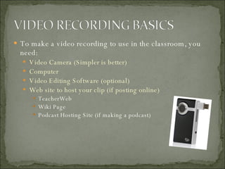 To make a video recording to use in the classroom, you need: Video Camera (Simpler is better) Computer  Video Editing Software (optional) Web site to host your clip (if posting online) TeacherWeb Wiki Page Podcast Hosting Site (if making a podcast) 