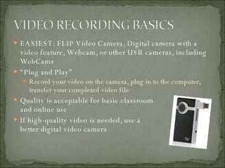 EASIEST: FLIP Video Camera, Digital camera with a video feature, Webcam, or other USB cameras, including WebCams “ Plug and Play” Record your video on the camera, plug in to the computer, transfer your completed video file Quality is acceptable for basic classroom and online use If high-quality video is needed, use a better digital video camera 