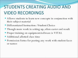 STUDENTS CREATING AUDIO AND VIDEO RECORDINGS Allows students to learn new concepts in conjunction with their subject material Differentiated Instruction / Student Choice Though more work in setting up, often easier end result Proper training on equipment/software is VITAL Additional allotted class time Permission forms for posting any work with student faces or names 