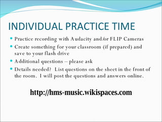 INDIVIDUAL PRACTICE TIME Practice recording with Audacity and/or FLIP Cameras Create something for your classroom (if prepared) and save to your flash drive Additional questions – please ask Details needed?  List questions on the sheet in the front of the room.  I will post the questions and answers online. http://hms-music.wikispaces.com 