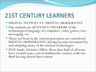 21ST CENTURY LEARNERS DIGITAL NATIVES VS. DIGITAL IMMIGRANTS Our students are all NATIVE SPEAKERS of the technological language of computers, video games, text messaging, etc. Those not born in the current generation are considered DIGITAL IMMIGRANTS, having become fascinated by and adopting many of the modern technologies PEW Study (October 2005): More than half of all teens have created some sort of multimedia content, with one-third having shared that content 