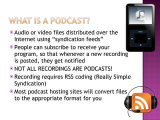 Audio or video files distributed over the Internet using “syndication feeds” People can subscribe to receive your program, so that whenever a new recording is posted, they get notified NOT ALL RECORDINGS ARE PODCASTS! Recording requires RSS coding (Really Simple Syndication) Most podcast hosting sites will convert files to the appropriate format for you 