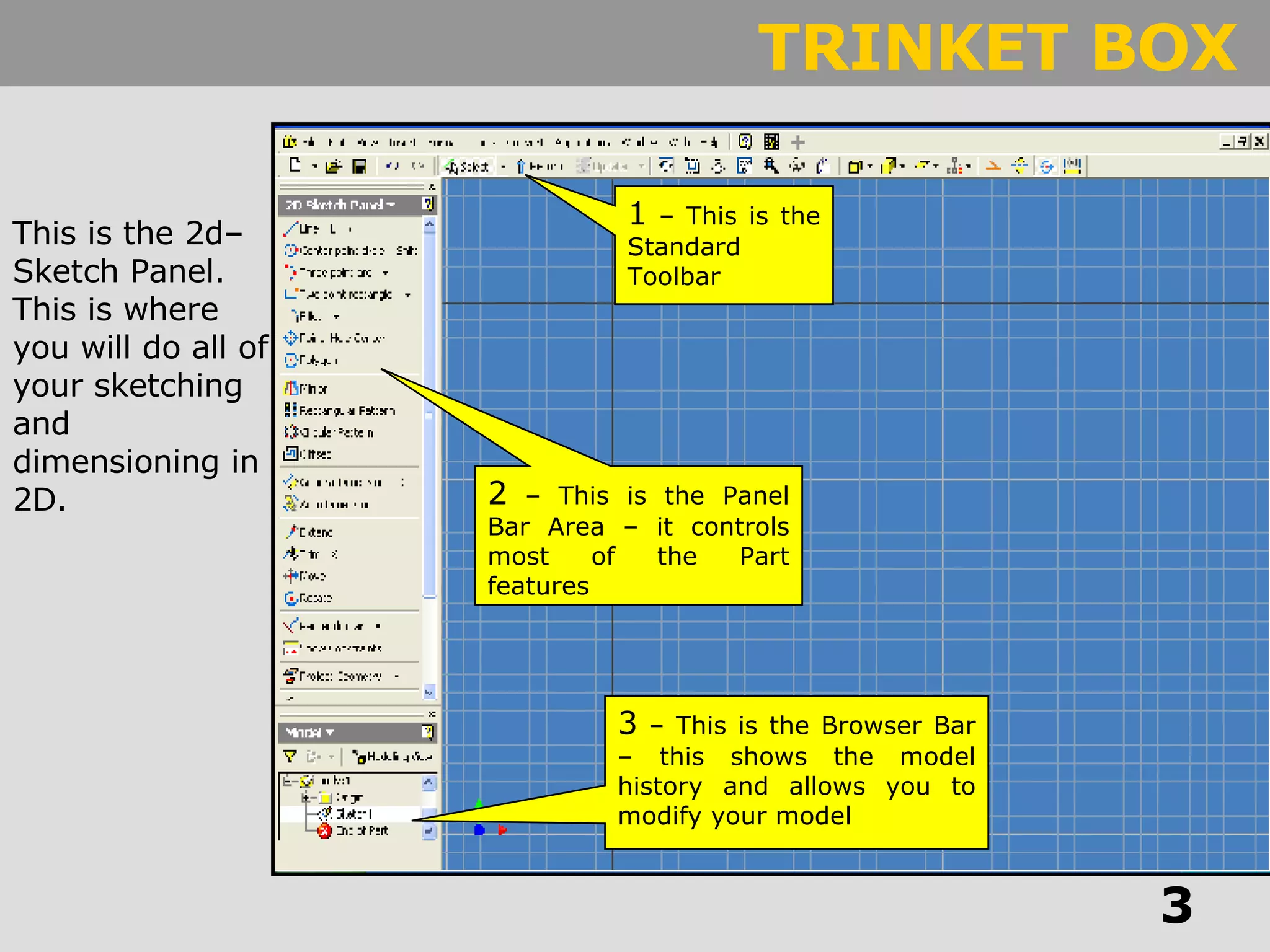 3  – This is the Browser Bar – this shows the model history and allows you to modify your model 1  – This is the Standard Toolbar 2  – This is the Panel Bar Area – it controls most of the Part features This is the 2d–Sketch Panel. This is where you will do all of your sketching and dimensioning in 2D. 