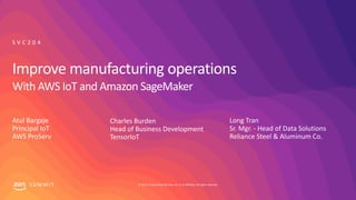 © 2019, Amazon Web Services, Inc. or its affiliates. All rights reserved.S U M M I T
Atul Bargaje
Principal IoT
AWS ProServ
S V C 2 0 4
Charles Burden
Head of Business Development
TensorIoT
Long Tran
Sr. Mgr. - Head of Data Solutions
Reliance Steel & Aluminum Co.
Improve manufacturing operations
With AWS IoT and Amazon SageMaker
 