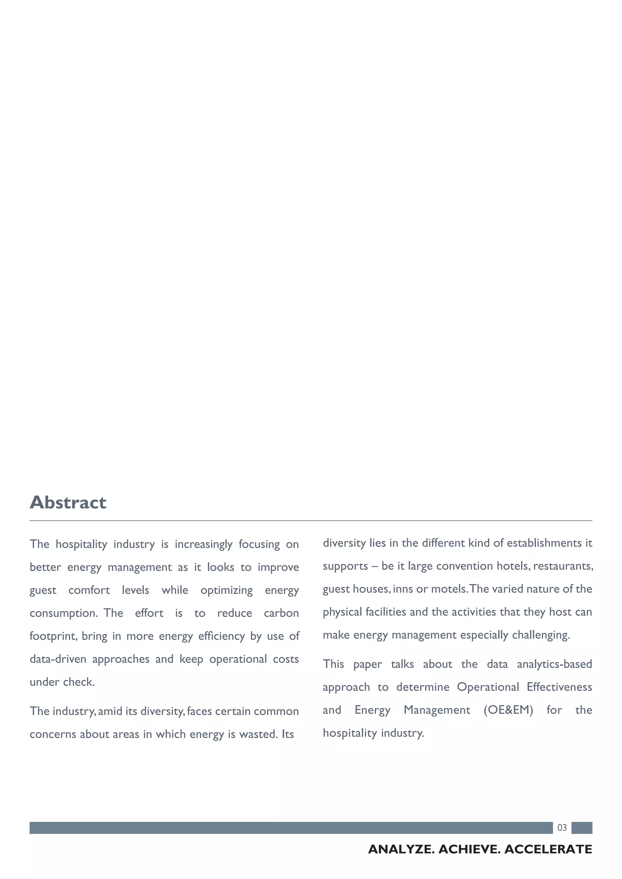 The hospitality industry is increasingly focusing on
better energy management as it looks to improve
guest comfort levels while optimizing energy
consumption. The effort is to reduce carbon
footprint, bring in more energy efficiency by use of
data-driven approaches and keep operational costs
under check.
The industry,amid its diversity,faces certain common
concerns about areas in which energy is wasted. Its
03
Abstract
ANALYZE. ACHIEVE. ACCELERATE
diversity lies in the different kind of establishments it
supports – be it large convention hotels, restaurants,
guest houses,inns or motels.The varied nature of the
physical facilities and the activities that they host can
make energy management especially challenging.
This paper talks about the data analytics-based
approach to determine Operational Effectiveness
and Energy Management (OE&EM) for the
hospitality industry.
 