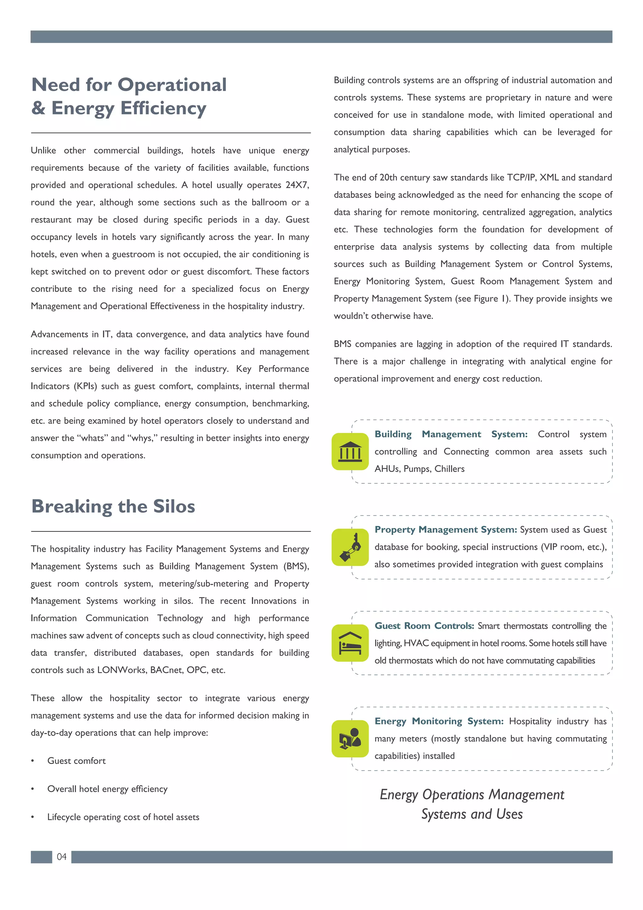 Unlike other commercial buildings, hotels have unique energy
requirements because of the variety of facilities available, functions
provided and operational schedules. A hotel usually operates 24X7,
round the year, although some sections such as the ballroom or a
restaurant may be closed during specific periods in a day. Guest
occupancy levels in hotels vary significantly across the year. In many
hotels, even when a guestroom is not occupied, the air conditioning is
kept switched on to prevent odor or guest discomfort. These factors
contribute to the rising need for a specialized focus on Energy
Management and Operational Effectiveness in the hospitality industry.
Advancements in IT, data convergence, and data analytics have found
increased relevance in the way facility operations and management
services are being delivered in the industry. Key Performance
Indicators (KPIs) such as guest comfort, complaints, internal thermal
and schedule policy compliance, energy consumption, benchmarking,
etc. are being examined by hotel operators closely to understand and
answer the “whats” and “whys,” resulting in better insights into energy
consumption and operations.
Need for Operational
& Energy Efficiency
The hospitality industry has Facility Management Systems and Energy
Management Systems such as Building Management System (BMS),
guest room controls system, metering/sub-metering and Property
Management Systems working in silos. The recent Innovations in
Information Communication Technology and high performance
machines saw advent of concepts such as cloud connectivity, high speed
data transfer, distributed databases, open standards for building
controls such as LONWorks, BACnet, OPC, etc.
These allow the hospitality sector to integrate various energy
management systems and use the data for informed decision making in
day-to-day operations that can help improve:
• Guest comfort
• Overall hotel energy efﬁciency
• Lifecycle operating cost of hotel assets
Breaking the Silos
Energy Operations Management
Systems and Uses
04
Building controls systems are an offspring of industrial automation and
controls systems. These systems are proprietary in nature and were
conceived for use in standalone mode, with limited operational and
consumption data sharing capabilities which can be leveraged for
analytical purposes.
The end of 20th century saw standards like TCP/IP, XML and standard
databases being acknowledged as the need for enhancing the scope of
data sharing for remote monitoring, centralized aggregation, analytics
etc. These technologies form the foundation for development of
enterprise data analysis systems by collecting data from multiple
sources such as Building Management System or Control Systems,
Energy Monitoring System, Guest Room Management System and
Property Management System (see Figure 1). They provide insights we
wouldn’t otherwise have.
BMS companies are lagging in adoption of the required IT standards.
There is a major challenge in integrating with analytical engine for
operational improvement and energy cost reduction.
Property Management System: System used as Guest
database for booking, special instructions (VIP room, etc.),
also sometimes provided integration with guest complains
Building Management System: Control system
controlling and Connecting common area assets such
AHUs, Pumps, Chillers
Guest Room Controls: Smart thermostats controlling the
lighting, HVAC equipment in hotel rooms. Some hotels still have
old thermostats which do not have commutating capabilities
Energy Monitoring System: Hospitality industry has
many meters (mostly standalone but having commutating
capabilities) installed
 