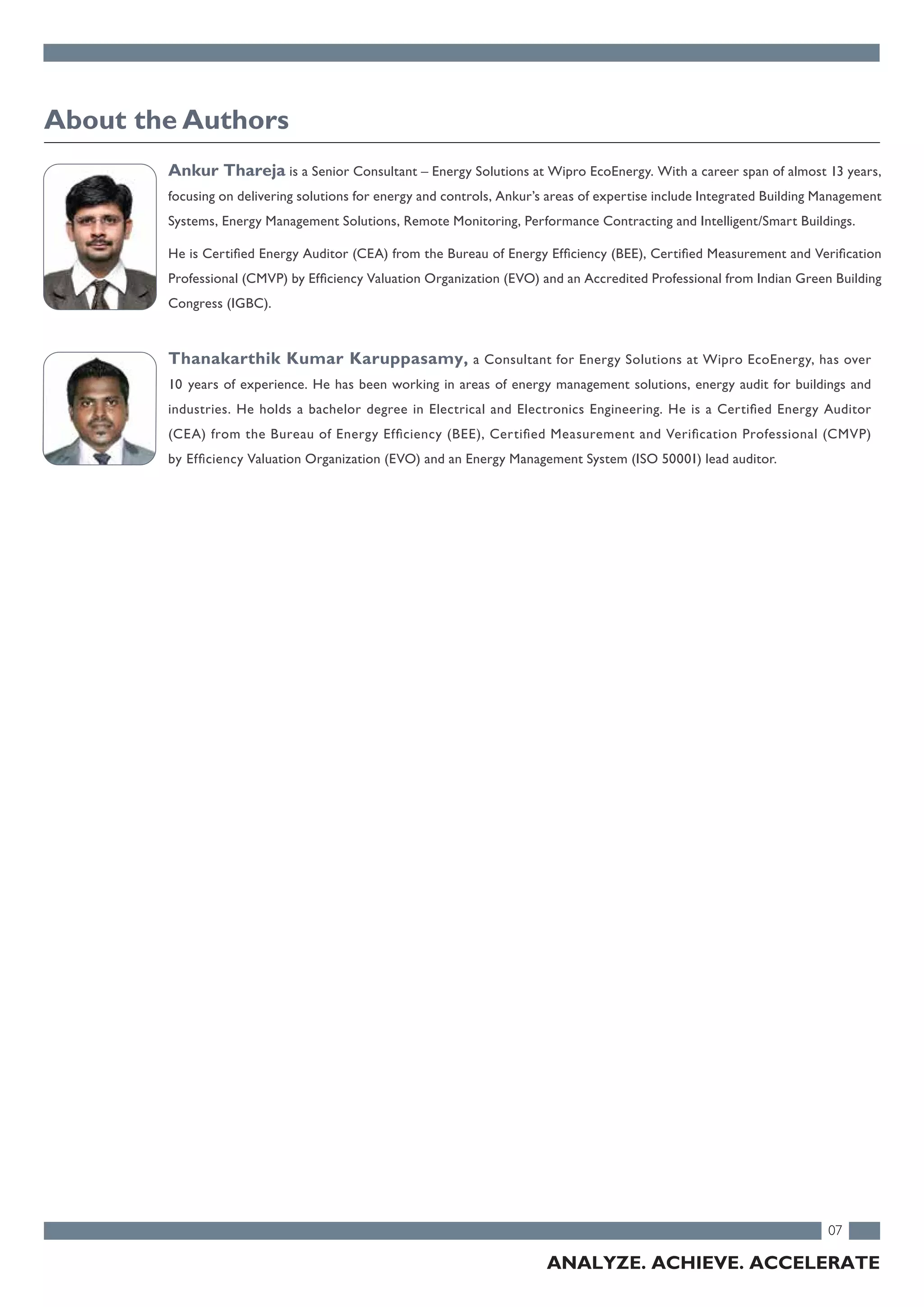 07
ANALYZE. ACHIEVE. ACCELERATE
Ankur Thareja is a Senior Consultant – Energy Solutions at Wipro EcoEnergy. With a career span of almost 13 years,
focusing on delivering solutions for energy and controls, Ankur’s areas of expertise include Integrated Building Management
Systems, Energy Management Solutions, Remote Monitoring, Performance Contracting and Intelligent/Smart Buildings.
He is Certified Energy Auditor (CEA) from the Bureau of Energy Efficiency (BEE), Certified Measurement and Verification
Professional (CMVP) by Efficiency Valuation Organization (EVO) and an Accredited Professional from Indian Green Building
Congress (IGBC).
Thanakarthik Kumar Karuppasamy, a Consultant for Energy Solutions at Wipro EcoEnergy, has over
10 years of experience. He has been working in areas of energy management solutions, energy audit for buildings and
industries. He holds a bachelor degree in Electrical and Electronics Engineering. He is a Certified Energy Auditor
(CEA) from the Bureau of Energy Efficiency (BEE), Certified Measurement and Verification Professional (CMVP)
by Efficiency Valuation Organization (EVO) and an Energy Management System (ISO 50001) lead auditor.
About the Authors
 
