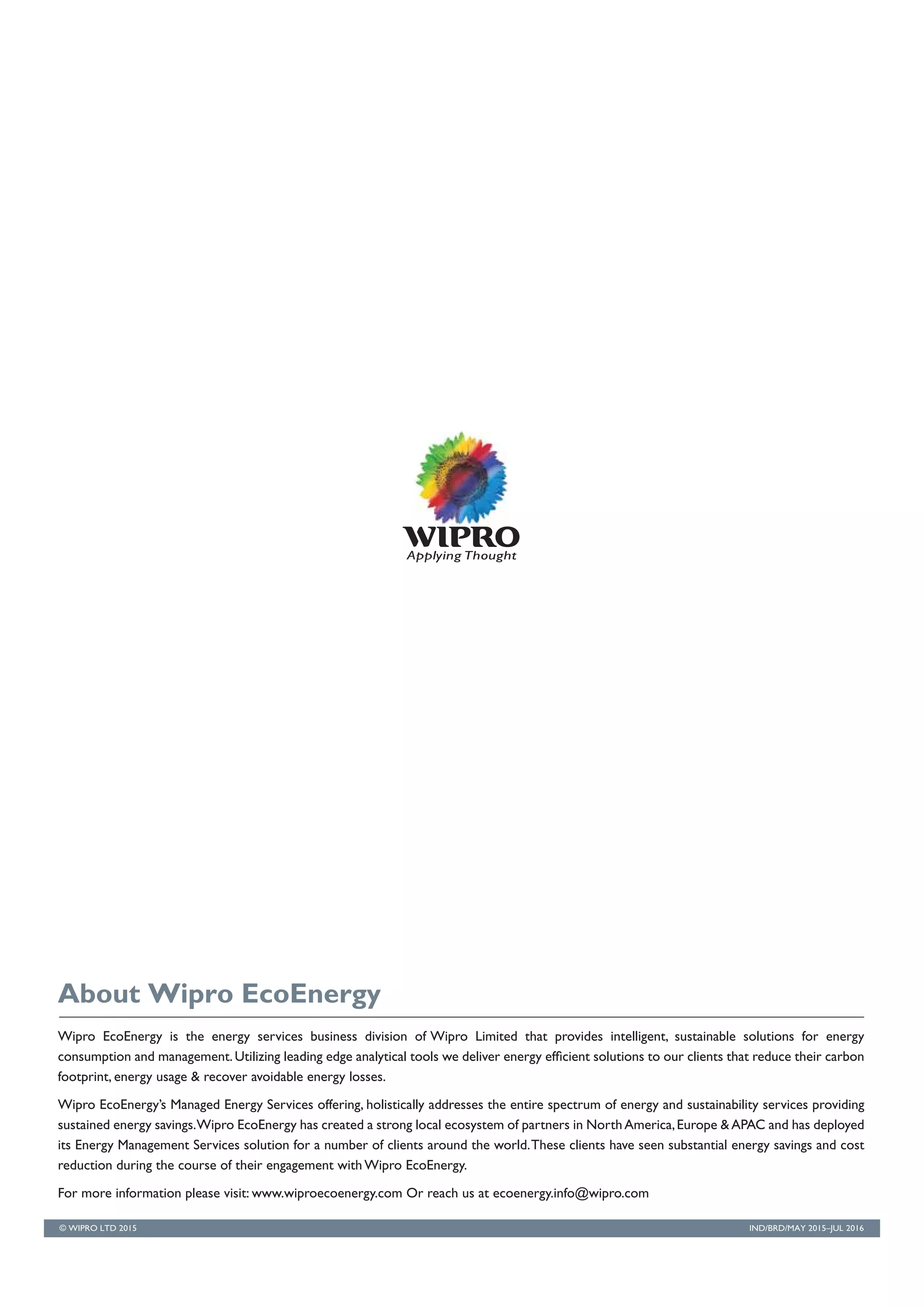 IND/BRD/MAY 2015–JUL 2016
Wipro EcoEnergy is the energy services business division of Wipro Limited that provides intelligent, sustainable solutions for energy
consumption and management.Utilizing leading edge analytical tools we deliver energy efficient solutions to our clients that reduce their carbon
footprint, energy usage & recover avoidable energy losses.
Wipro EcoEnergy’s Managed Energy Services offering, holistically addresses the entire spectrum of energy and sustainability services providing
sustained energy savings.Wipro EcoEnergy has created a strong local ecosystem of partners in NorthAmerica,Europe &APAC and has deployed
its Energy Management Services solution for a number of clients around the world.These clients have seen substantial energy savings and cost
reduction during the course of their engagement with Wipro EcoEnergy.
For more information please visit: www.wiproecoenergy.com Or reach us at ecoenergy.info@wipro.com
About Wipro EcoEnergy
© WIPRO LTD 2015
 