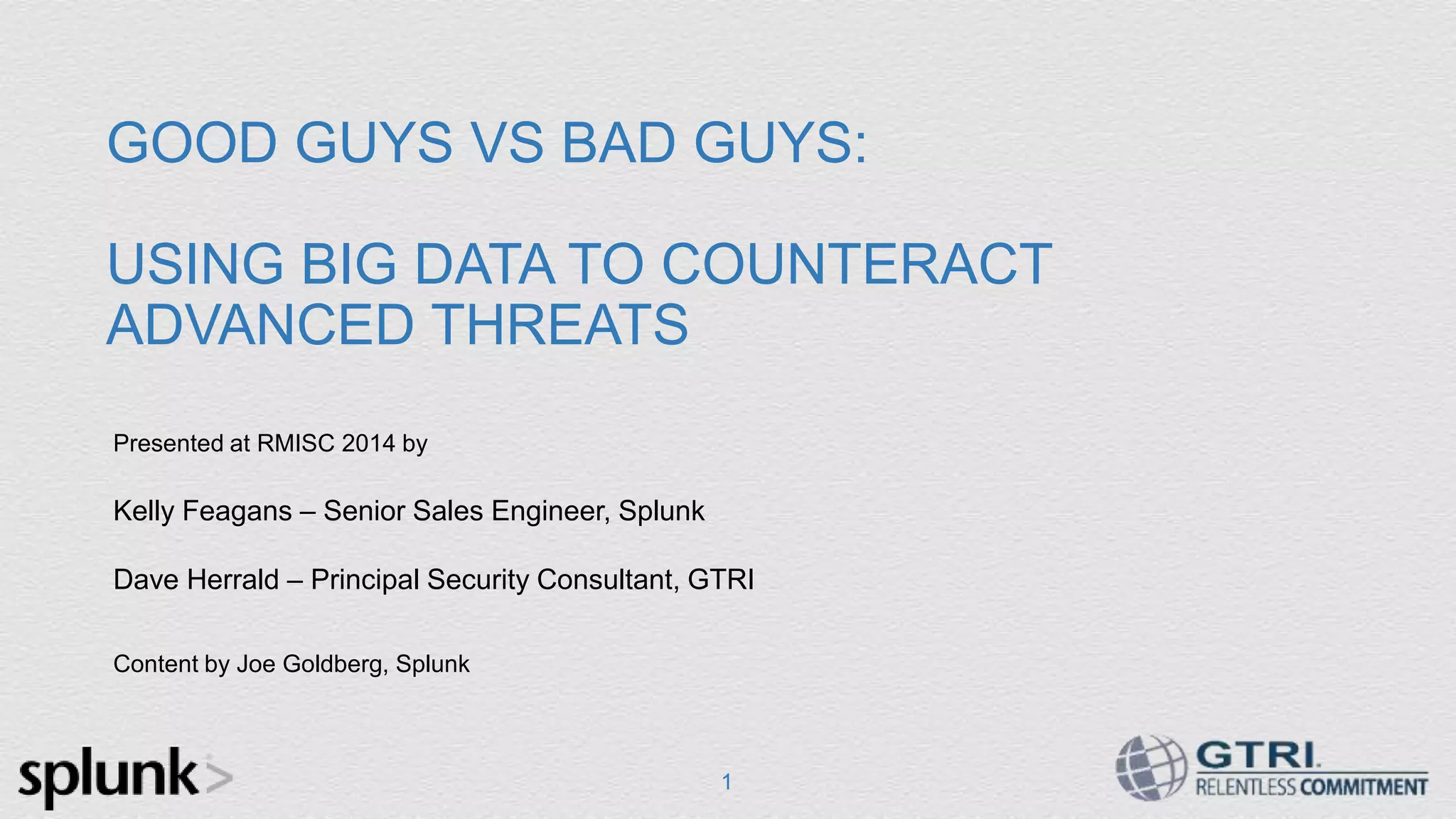 1 GOOD GUYS VS BAD GUYS: USING BIG DATA TO COUNTERACT ADVANCED THREATS Presented at RMISC 2014 by Kelly Feagans – Senior Sales Engineer, Splunk Dave Herrald – Principal Security Consultant, GTRI Content by Joe Goldberg, Splunk 