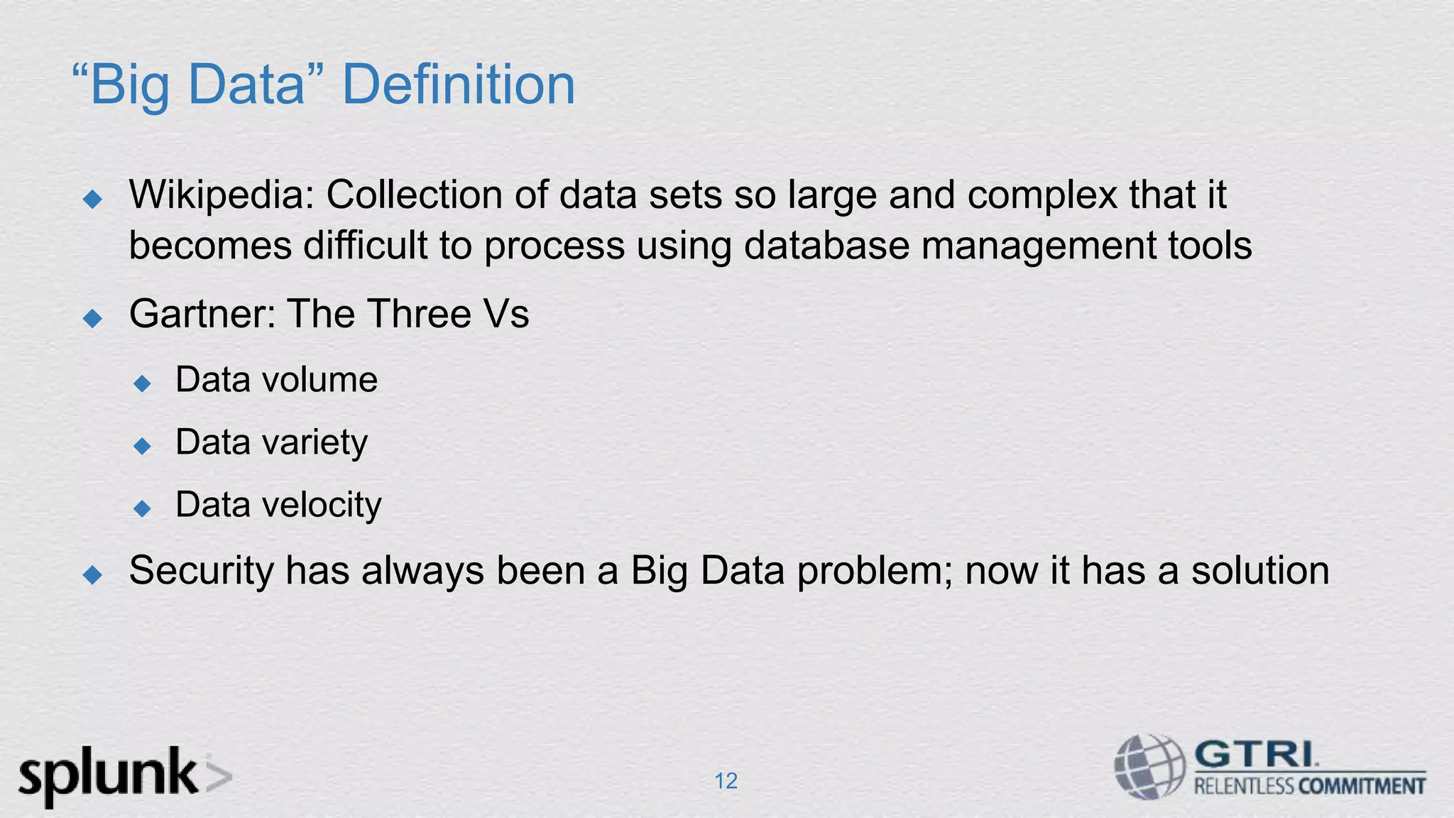 “Big Data” Definition  Wikipedia: Collection of data sets so large and complex that it becomes difficult to process using database management tools  Gartner: The Three Vs  Data volume  Data variety  Data velocity  Security has always been a Big Data problem; now it has a solution 12 
