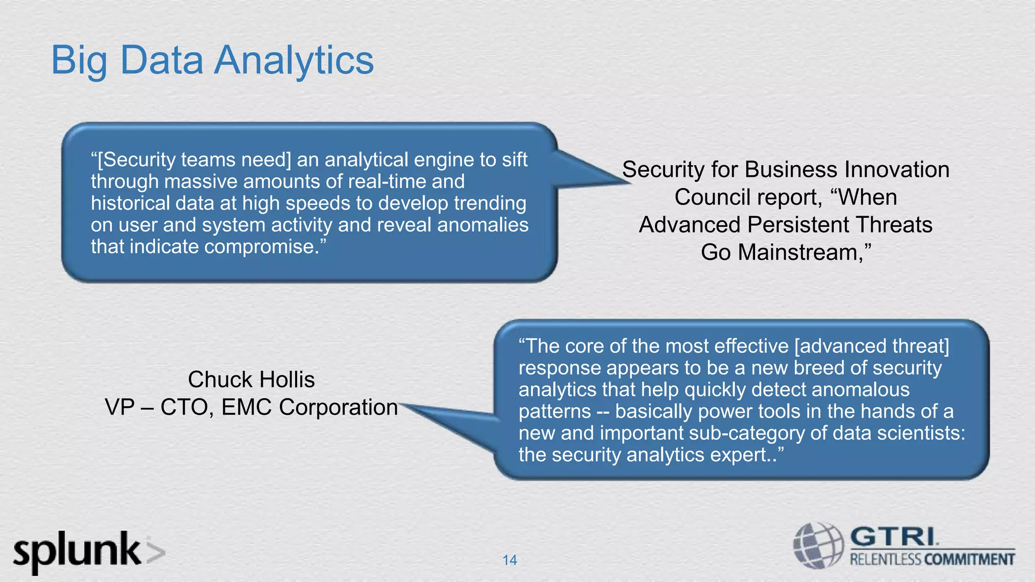 Big Data Analytics 14 Security for Business Innovation Council report, “When Advanced Persistent Threats Go Mainstream,” Chuck Hollis VP – CTO, EMC Corporation “The core of the most effective [advanced threat] response appears to be a new breed of security analytics that help quickly detect anomalous patterns -- basically power tools in the hands of a new and important sub-category of data scientists: the security analytics expert..” “[Security teams need] an analytical engine to sift through massive amounts of real-time and historical data at high speeds to develop trending on user and system activity and reveal anomalies that indicate compromise.” 14 