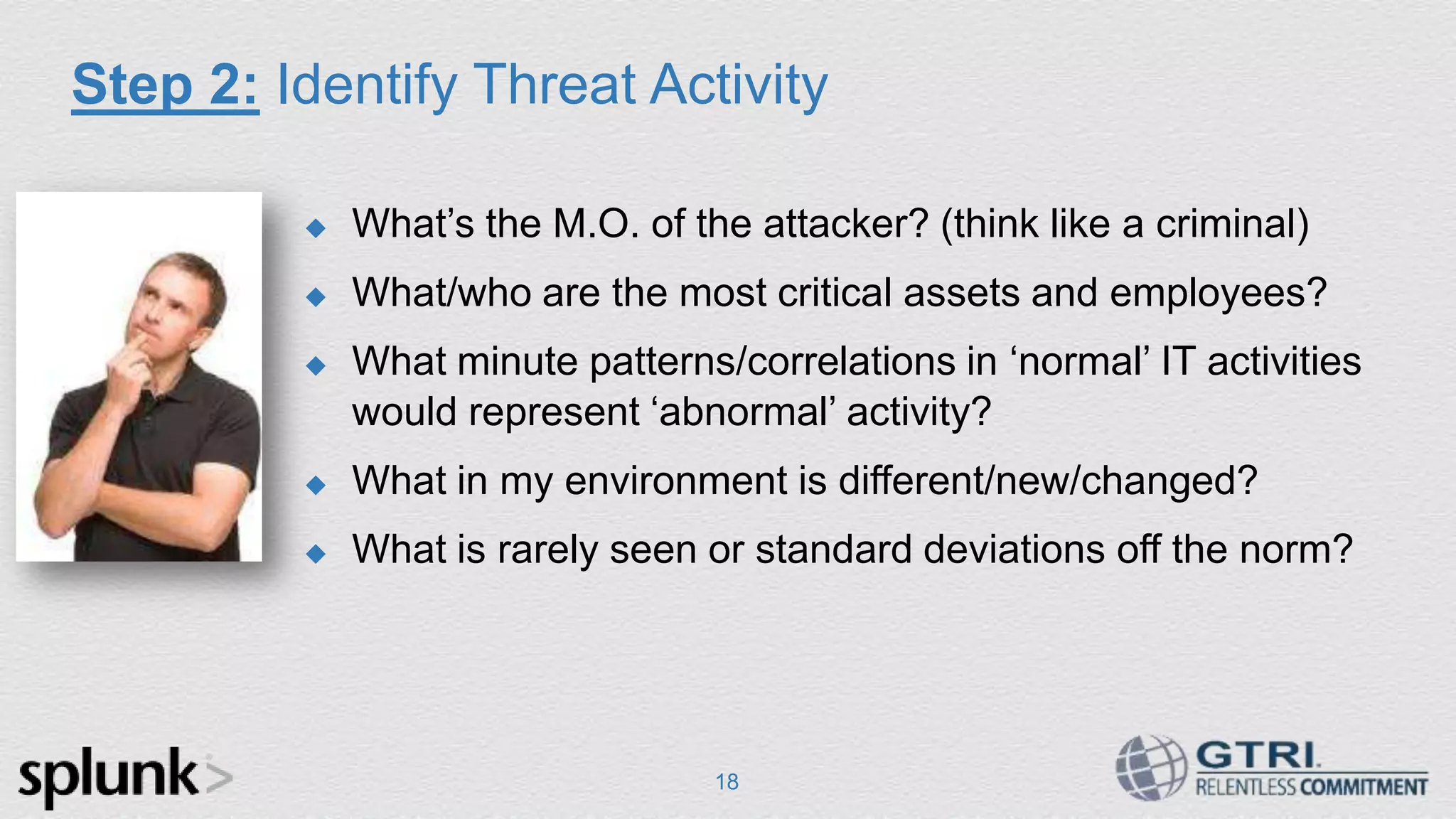 Step 2: Identify Threat Activity 18  What‟s the M.O. of the attacker? (think like a criminal)  What/who are the most critical assets and employees?  What minute patterns/correlations in „normal‟ IT activities would represent „abnormal‟ activity?  What in my environment is different/new/changed?  What is rarely seen or standard deviations off the norm? 