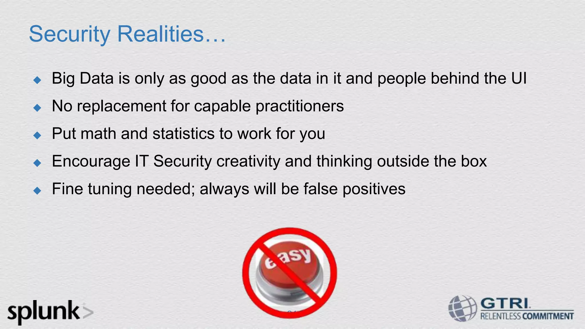 Security Realities…  Big Data is only as good as the data in it and people behind the UI  No replacement for capable practitioners  Put math and statistics to work for you  Encourage IT Security creativity and thinking outside the box  Fine tuning needed; always will be false positives 24 