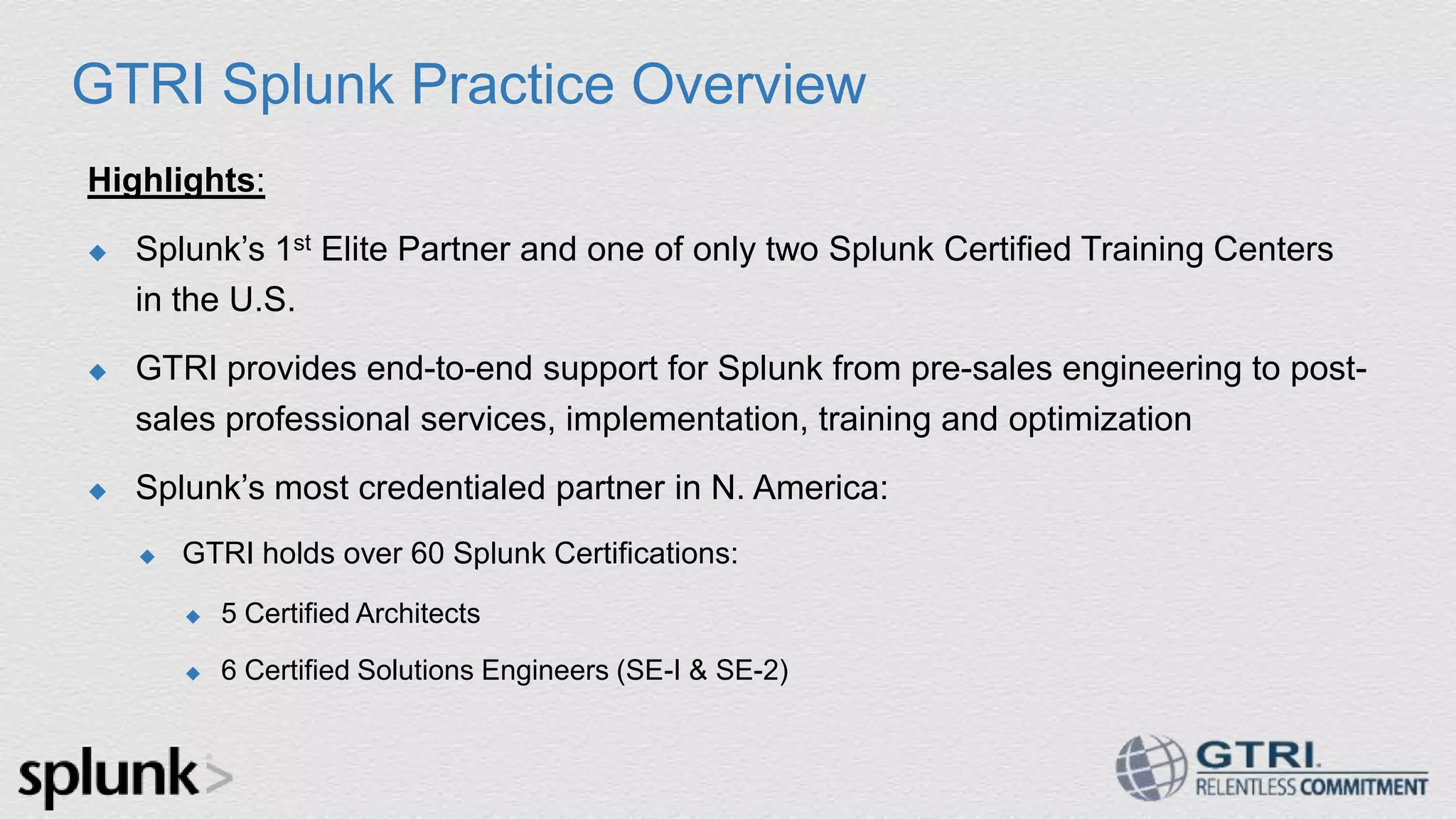 GTRI Splunk Practice Overview Highlights:  Splunk‟s 1st Elite Partner and one of only two Splunk Certified Training Centers in the U.S.  GTRI provides end-to-end support for Splunk from pre-sales engineering to post- sales professional services, implementation, training and optimization  Splunk‟s most credentialed partner in N. America:  GTRI holds over 60 Splunk Certifications:  5 Certified Architects  6 Certified Solutions Engineers (SE-I & SE-2) 