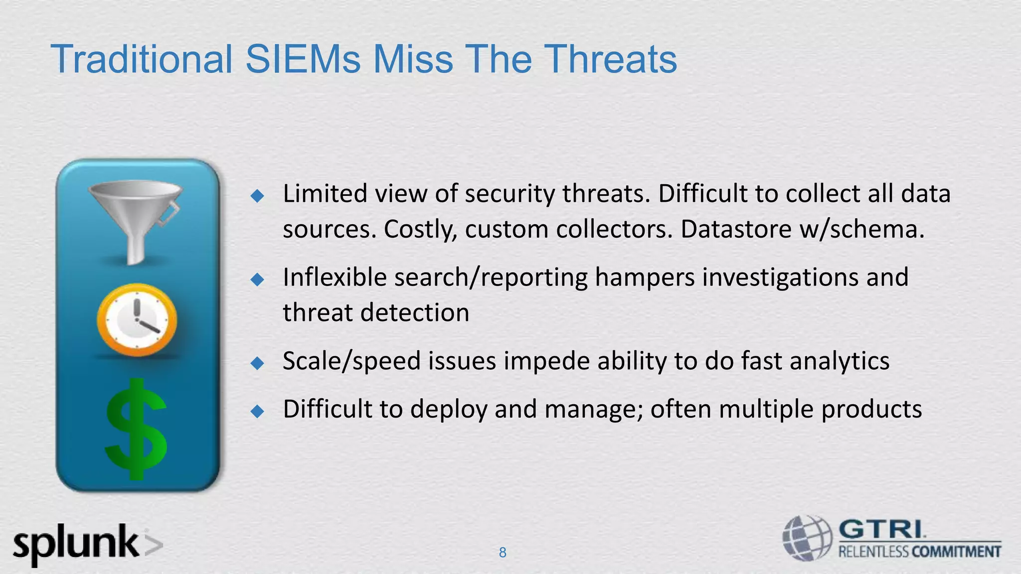 8 Traditional SIEMs Miss The Threats  Limited view of security threats. Difficult to collect all data sources. Costly, custom collectors. Datastore w/schema.  Inflexible search/reporting hampers investigations and threat detection  Scale/speed issues impede ability to do fast analytics  Difficult to deploy and manage; often multiple products 