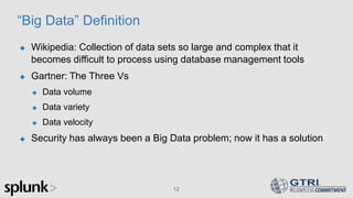 “Big Data” Definition
 Wikipedia: Collection of data sets so large and complex that it
becomes difficult to process using database management tools
 Gartner: The Three Vs
 Data volume
 Data variety
 Data velocity
 Security has always been a Big Data problem; now it has a solution
12
 
