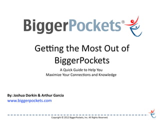 Ge#ng	
  the	
  Most	
  Out	
  of	
  
                          BiggerPockets
                                       A	
  Quick	
  Guide	
  to	
  Help	
  You	
  
                                Maximize	
  Your	
  ConnecDons	
  and	
  Knowledge	
  




By:	
  Joshua	
  Dorkin	
  &	
  Arthur	
  Garcia
www.biggerpockets.com


                                     Copyright	
  ©	
  2012	
  BiggerPockets,	
  Inc.	
  All	
  Rights	
  Reserved.
 