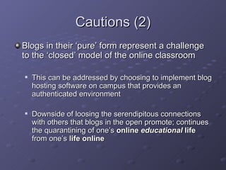 Cautions (2) <ul><li>Blogs in their ‘pure’ form represent a challenge to the ‘closed’ model of the online classroom </li><...