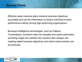 Session Theme Effective sales incentive plans interpret business objectives accurately and use the information to assess individual or team performance metrics driving high performing organizations.  Business Intelligence technologies, such as Callidus TrueAnalytics, transform data into valuable and useful information providing insight into whether the incentive plan designs are meeting stated business objectives and where improvements can be achieved. 