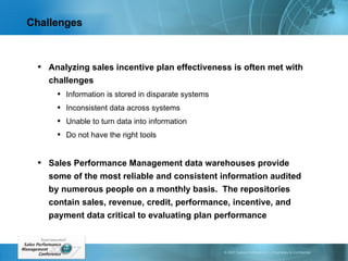 Challenges Analyzing sales incentive plan effectiveness is often met with challenges Information is stored in disparate systems Inconsistent data across systems Unable to turn data into information Do not have the right tools Sales Performance Management data warehouses provide some of the most reliable and consistent information audited by numerous people on a monthly basis.  The repositories contain sales, revenue, credit, performance, incentive, and payment data critical to evaluating plan performance 