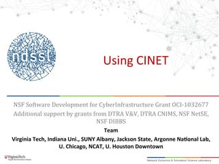 Using	
  CINET	
  
NSF	
  Software	
  Development	
  for	
  CyberInfrastructure	
  Grant	
  OCI-­‐1032677	
  
Additional	
  support	
  by	
  grants	
  from	
  DTRA	
  V&V,	
  DTRA	
  CNIMS,	
  NSF	
  NetSE,	
  
NSF	
  DIBBS	
  
Team	
  
Virginia	
  Tech,	
  Indiana	
  Uni.,	
  SUNY	
  Albany,	
  Jackson	
  State,	
  Argonne	
  Na>onal	
  Lab,	
  
U.	
  Chicago,	
  NCAT,	
  U.	
  Houston	
  Downtown	
  
	
  
 