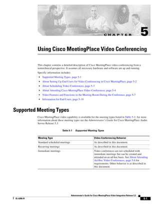 C H A P T E R                           5
             Using Cisco MeetingPlace Video Conferencing

             This chapter contains a detailed description of Cisco MeetingPlace video-conferencing from a
             nontechnical perspective. It assumes all necessary hardware and software are up and running.
             Specific information includes:
              •   Supported Meeting Types, page 5-1
              •   About Setting Up End Users for Video Conferencing in Cisco MeetingPlace, page 5-2
              •   About Scheduling Video Conferences, page 5-3
              •   About Attending Cisco MeetingPlace Video Conferences, page 5-4
              •   Video Features and Functions in the Meeting Room During the Conference, page 5-7
              •   Information for End Users, page 5-10



Supported Meeting Types
             Cisco MeetingPlace video capability is available for the meeting types listed in Table 5-1; for more
             information about these meeting types see the Administrator’s Guide for Cisco MeetingPlace Audio
             Server Release 5.3.

                                   Table 5-1      Supported Meeting Types


             Meeting Type                                               Video-Conferencing Behavior
             Standard scheduled meetings                                As described in this document.
             Recurring meetings                                         As described in this document.
             Immediate meetings                                         Video conferences are not scheduled with
                                                                        immediate meetings but can be created and
                                                                        attended on an ad-hoc basis. See About Attending
                                                                        Ad-Hoc Video Conferences, page 5-6 for
                                                                        requirements. Other behavior is as described in
                                                                        this document.




                                              Administrator’s Guide for Cisco MeetingPlace Video Integration Release 5.3
OL-6280-01                                                                                                                 5-1
 