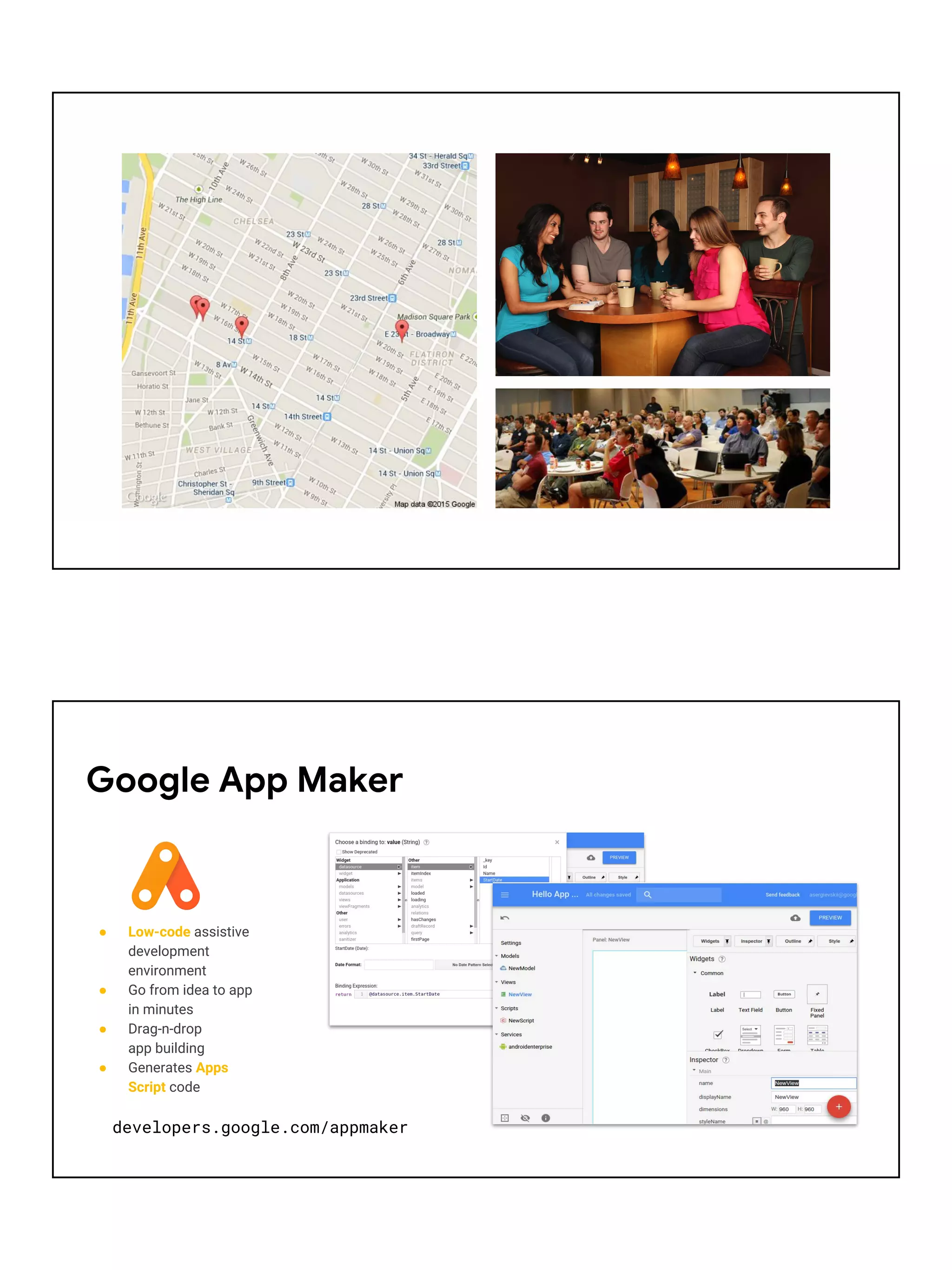 ● Low-code assistive
development
environment
● Go from idea to app
in minutes
● Drag-n-drop
app building
● Generates Apps
Script code
Google App Maker
developers.google.com/appmaker
 