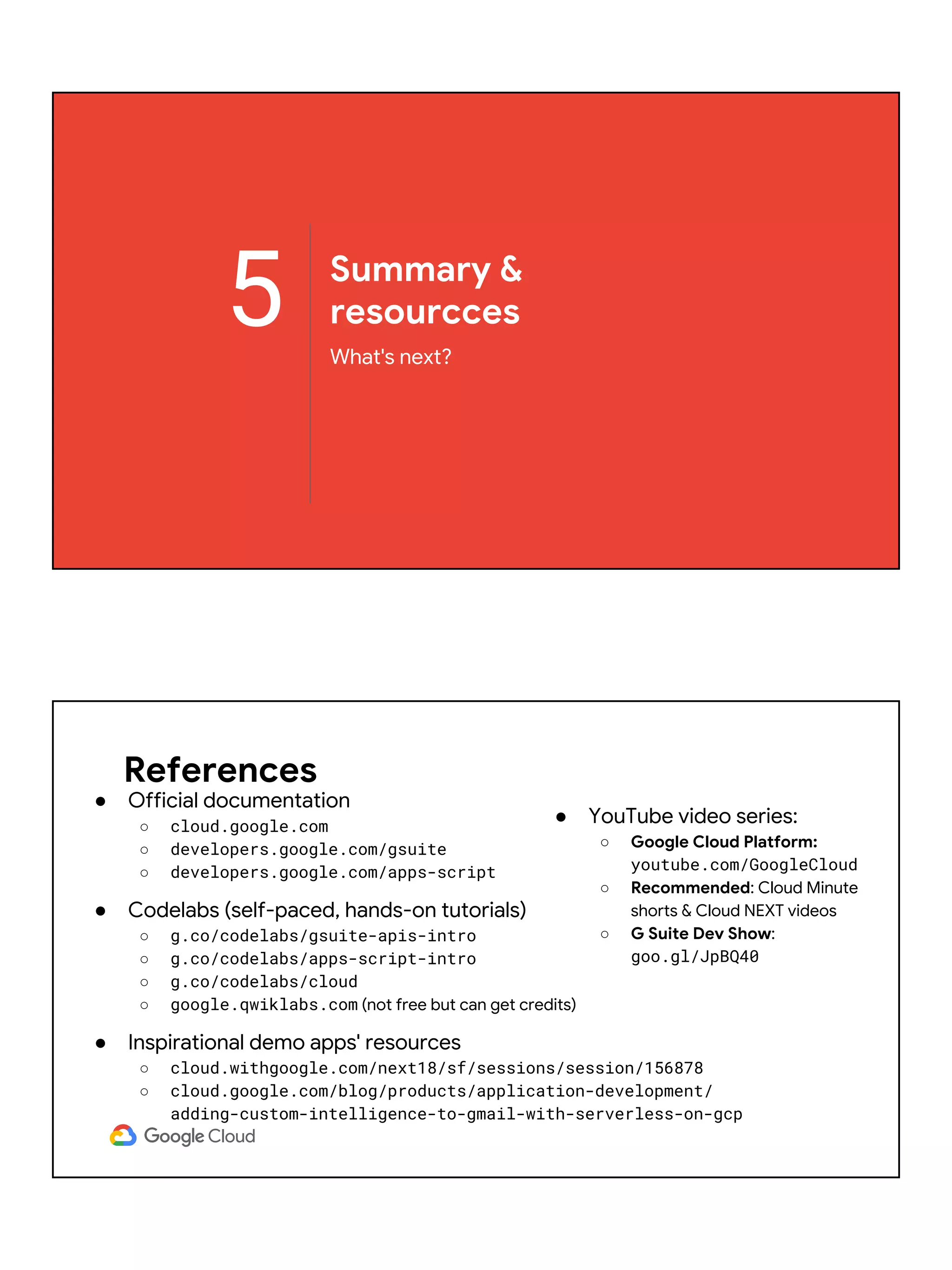 5 Summary &
resourcces
What's next?
References
● Official documentation
○ cloud.google.com
○ developers.google.com/gsuite
○ developers.google.com/apps-script
● Codelabs (self-paced, hands-on tutorials)
○ g.co/codelabs/gsuite-apis-intro
○ g.co/codelabs/apps-script-intro
○ g.co/codelabs/cloud
○ google.qwiklabs.com (not free but can get credits)
● Inspirational demo apps' resources
○ cloud.withgoogle.com/next18/sf/sessions/session/156878
○ cloud.google.com/blog/products/application-development/
adding-custom-intelligence-to-gmail-with-serverless-on-gcp
● YouTube video series:
○ Google Cloud Platform:
youtube.com/GoogleCloud
○ Recommended: Cloud Minute
shorts & Cloud NEXT videos
○ G Suite Dev Show:
goo.gl/JpBQ40
 