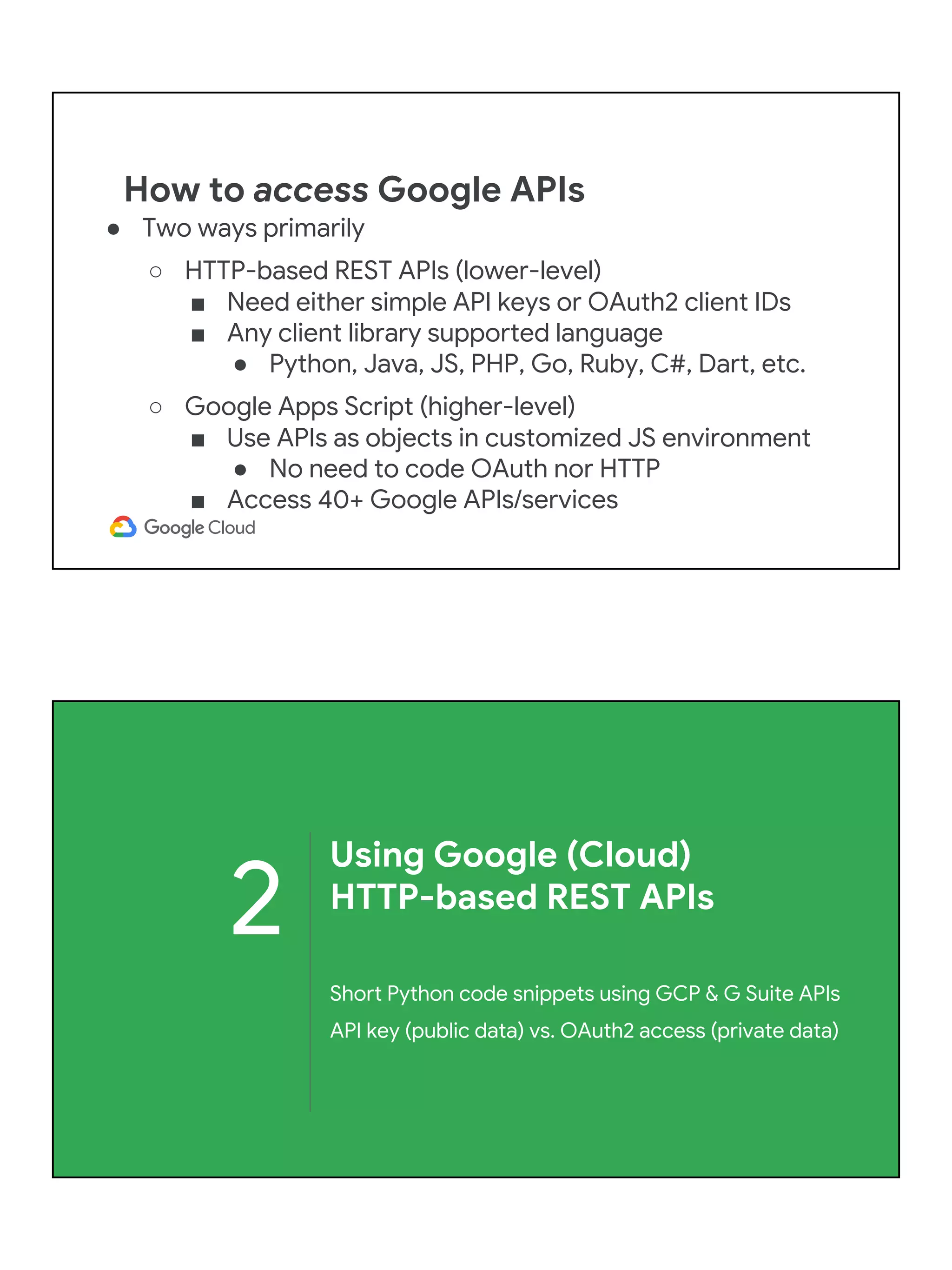 How to access Google APIs
● Two ways primarily
○ HTTP-based REST APIs (lower-level)
■ Need either simple API keys or OAuth2 client IDs
■ Any client library supported language
● Python, Java, JS, PHP, Go, Ruby, C#, Dart, etc.
○ Google Apps Script (higher-level)
■ Use APIs as objects in customized JS environment
● No need to code OAuth nor HTTP
■ Access 40+ Google APIs/services
2
Using Google (Cloud)
HTTP-based REST APIs
Short Python code snippets using GCP & G Suite APIs
API key (public data) vs. OAuth2 access (private data)
 