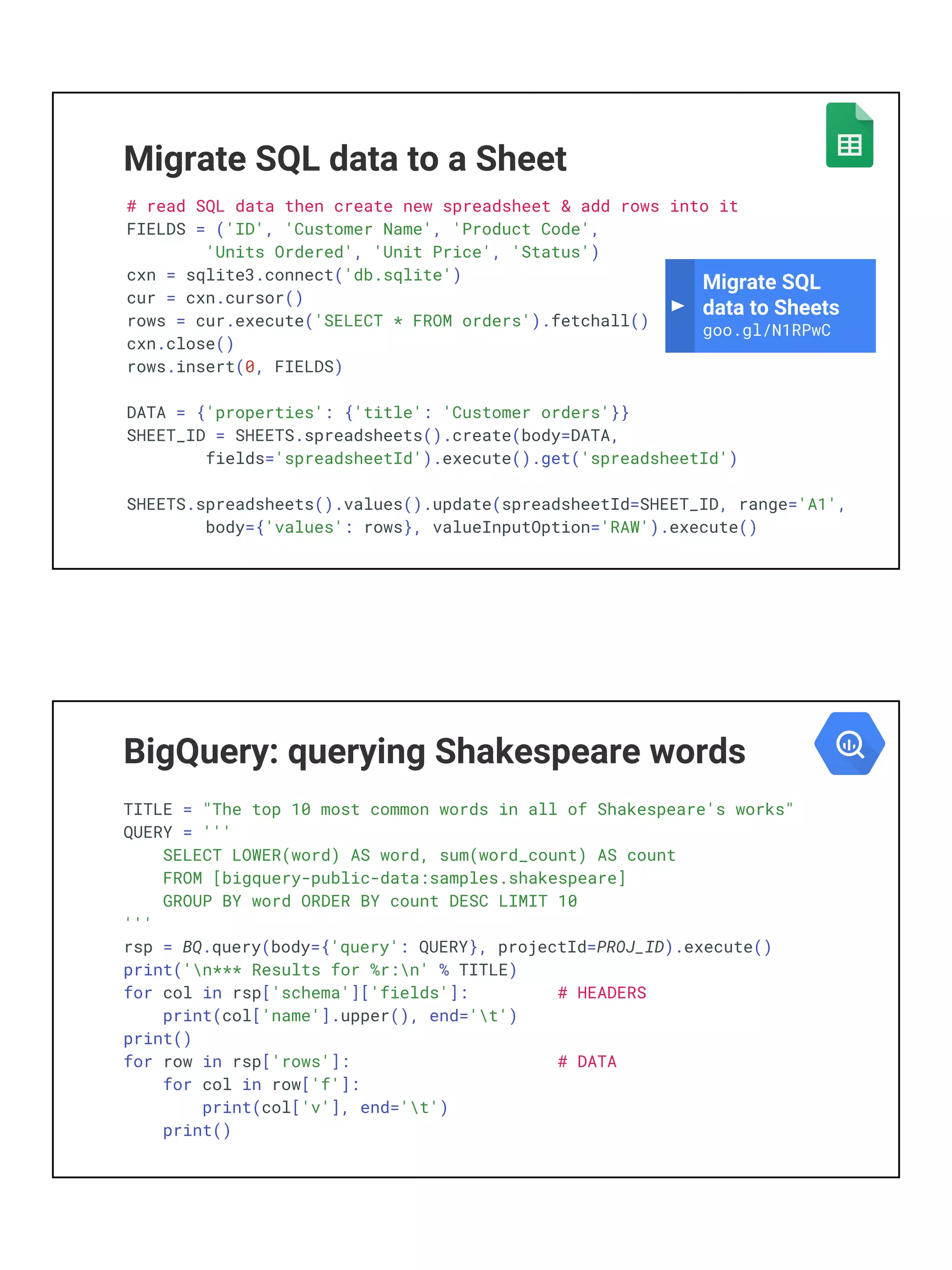 Migrate SQL data to a Sheet
# read SQL data then create new spreadsheet & add rows into it
FIELDS = ('ID', 'Customer Name', 'Product Code',
'Units Ordered', 'Unit Price', 'Status')
cxn = sqlite3.connect('db.sqlite')
cur = cxn.cursor()
rows = cur.execute('SELECT * FROM orders').fetchall()
cxn.close()
rows.insert(0, FIELDS)
DATA = {'properties': {'title': 'Customer orders'}}
SHEET_ID = SHEETS.spreadsheets().create(body=DATA,
fields='spreadsheetId').execute().get('spreadsheetId')
SHEETS.spreadsheets().values().update(spreadsheetId=SHEET_ID, range='A1',
body={'values': rows}, valueInputOption='RAW').execute()
Migrate SQL
data to Sheets
goo.gl/N1RPwC
BigQuery: querying Shakespeare words
TITLE = "The top 10 most common words in all of Shakespeare's works"
QUERY = '''
SELECT LOWER(word) AS word, sum(word_count) AS count
FROM [bigquery-public-data:samples.shakespeare]
GROUP BY word ORDER BY count DESC LIMIT 10
'''
rsp = BQ.query(body={'query': QUERY}, projectId=PROJ_ID).execute()
print('n*** Results for %r:n' % TITLE)
for col in rsp['schema']['fields']: # HEADERS
print(col['name'].upper(), end='t')
print()
for row in rsp['rows']: # DATA
for col in row['f']:
print(col['v'], end='t')
print()
 
