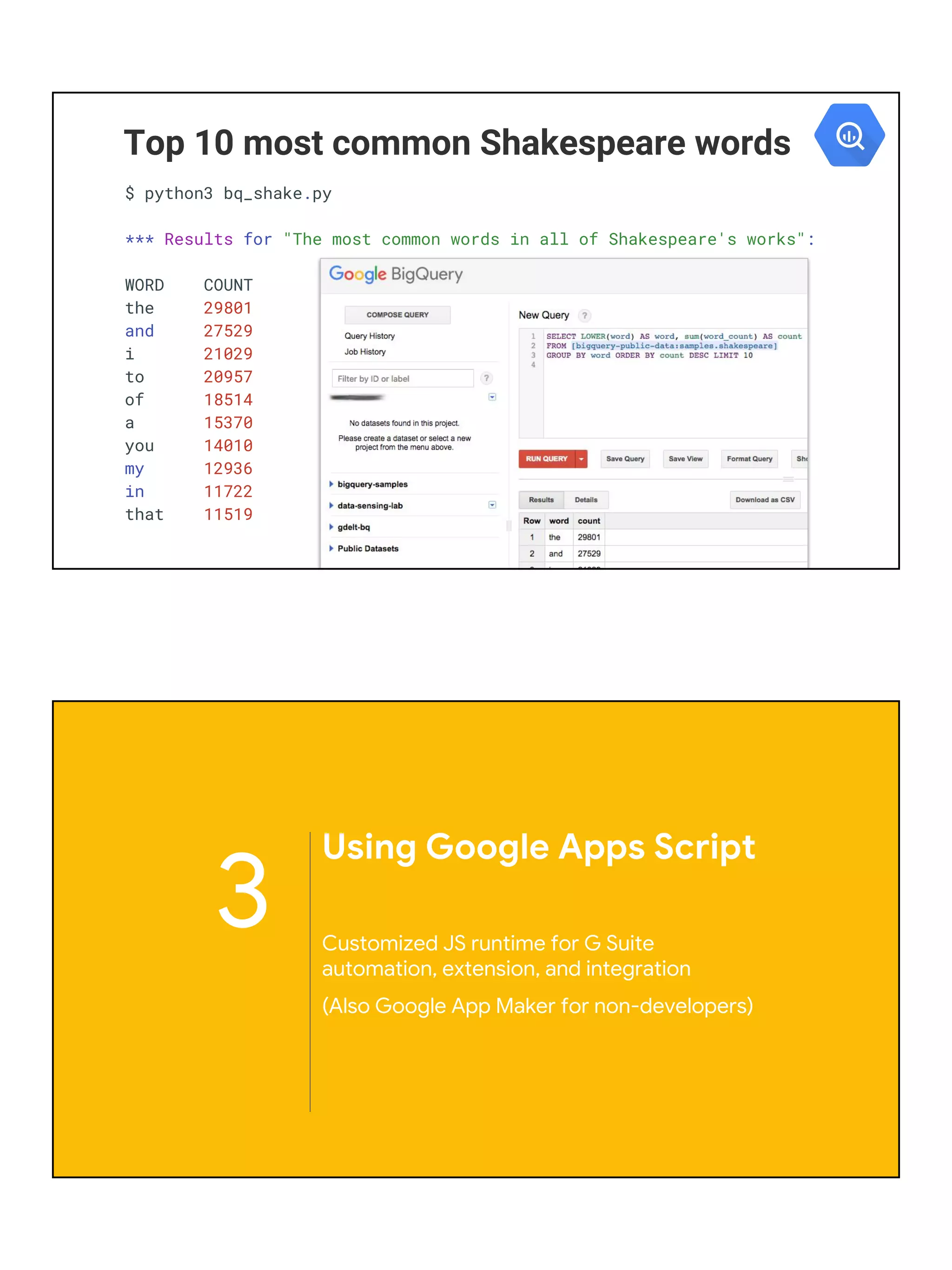 Top 10 most common Shakespeare words
$ python3 bq_shake.py
*** Results for "The most common words in all of Shakespeare's works":
WORD COUNT
the 29801
and 27529
i 21029
to 20957
of 18514
a 15370
you 14010
my 12936
in 11722
that 11519
3
Using Google Apps Script
Customized JS runtime for G Suite
automation, extension, and integration
(Also Google App Maker for non-developers)
 