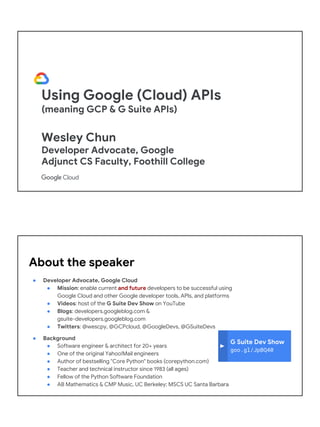 Using Google (Cloud) APIs
(meaning GCP & G Suite APIs)
Wesley Chun
Developer Advocate, Google
Adjunct CS Faculty, Foothill College
G Suite Dev Show
goo.gl/JpBQ40
About the speaker
● Developer Advocate, Google Cloud
● Mission: enable current and future developers to be successful using
Google Cloud and other Google developer tools, APIs, and platforms
● Videos: host of the G Suite Dev Show on YouTube
● Blogs: developers.googleblog.com &
gsuite-developers.googleblog.com
● Twitters: @wescpy, @GCPcloud, @GoogleDevs, @GSuiteDevs
● Background
● Software engineer & architect for 20+ years
● One of the original Yahoo!Mail engineers
● Author of bestselling "Core Python" books (corepython.com)
● Teacher and technical instructor since 1983 (all ages)
● Fellow of the Python Software Foundation
● AB Mathematics & CMP Music, UC Berkeley; MSCS UC Santa Barbara
 