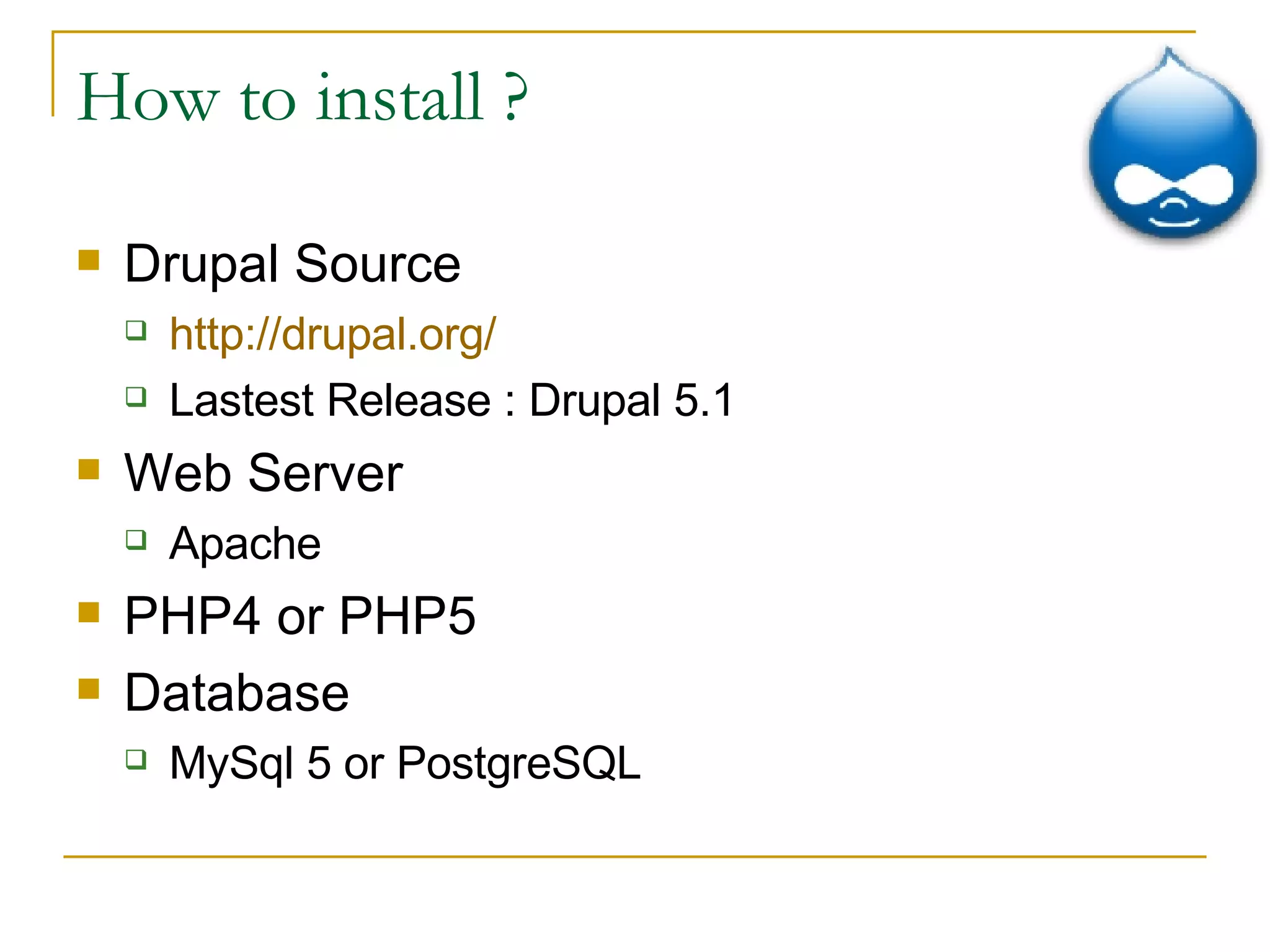 How to install ? Drupal Source  http://drupal.org/ Lastest Release : Drupal 5.1 Web Server Apache PHP4 or PHP5 Database MySql 5 or PostgreSQL 