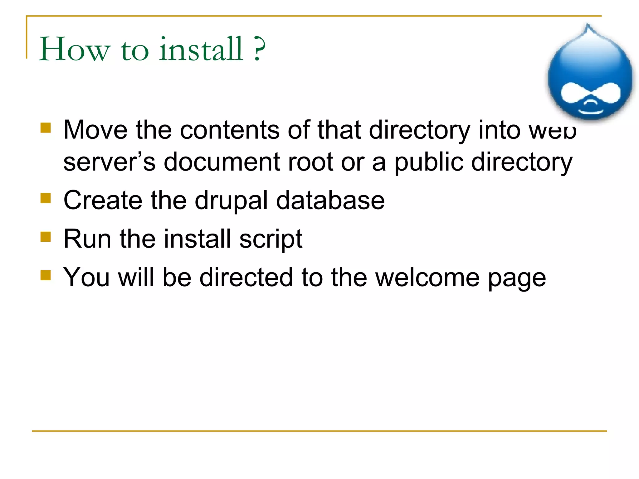 How to install ? Move the contents of that directory into web server’s document root or a public directory Create the drupal database Run the install script You will be directed to the welcome page 